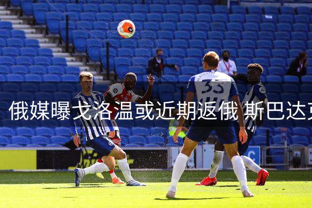俄媒曝戈洛温或近期返俄 斯巴达克与泽尼特展开争夺战