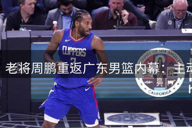 老将周鹏重返广东男篮内幕：主动降薪只签一年